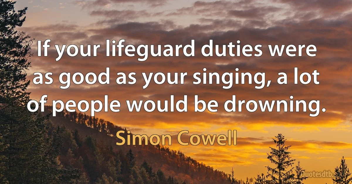 If your lifeguard duties were as good as your singing, a lot of people would be drowning. (Simon Cowell)