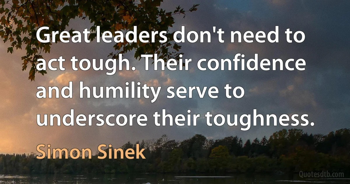 Great leaders don't need to act tough. Their confidence and humility serve to underscore their toughness. (Simon Sinek)