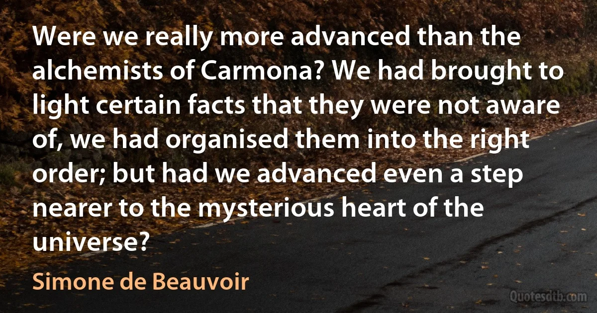 Were we really more advanced than the alchemists of Carmona? We had brought to light certain facts that they were not aware of, we had organised them into the right order; but had we advanced even a step nearer to the mysterious heart of the universe? (Simone de Beauvoir)