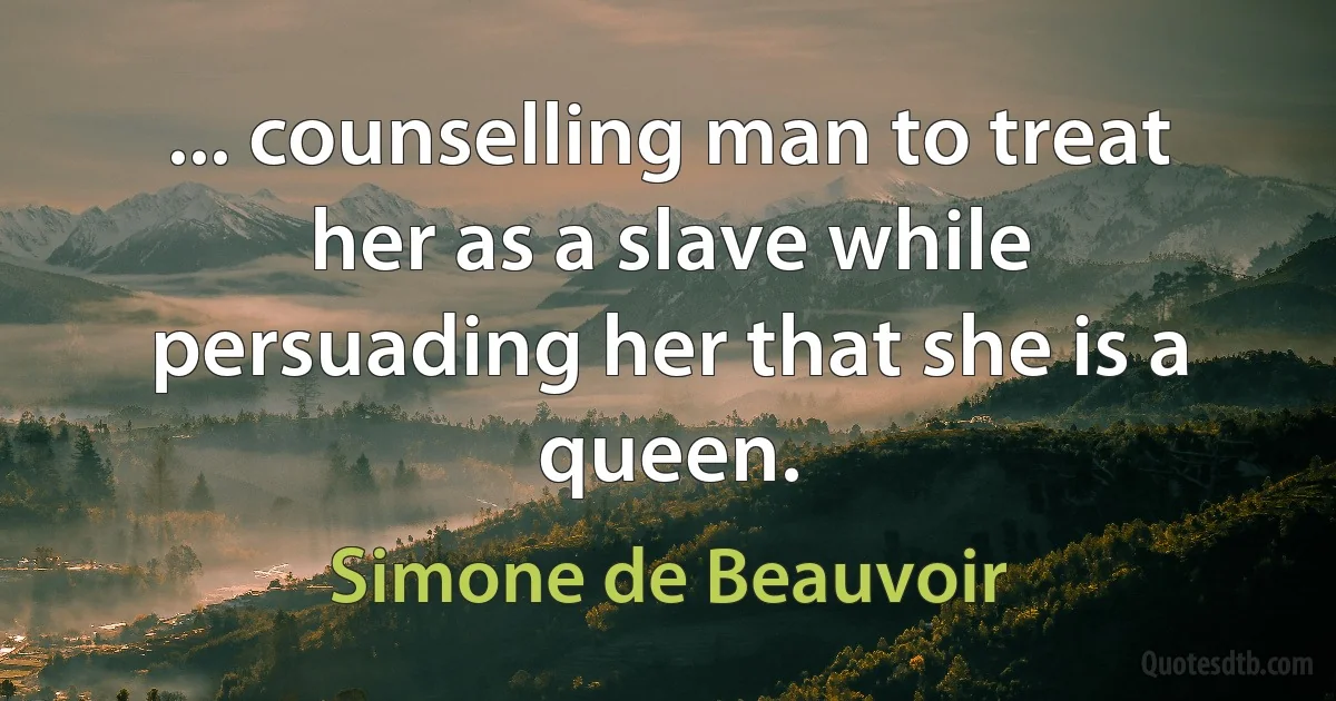 ... counselling man to treat her as a slave while persuading her that she is a queen. (Simone de Beauvoir)