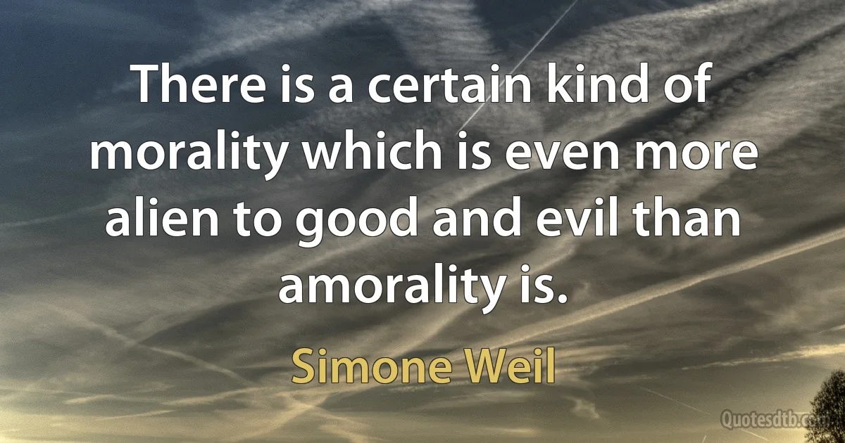 There is a certain kind of morality which is even more alien to good and evil than amorality is. (Simone Weil)