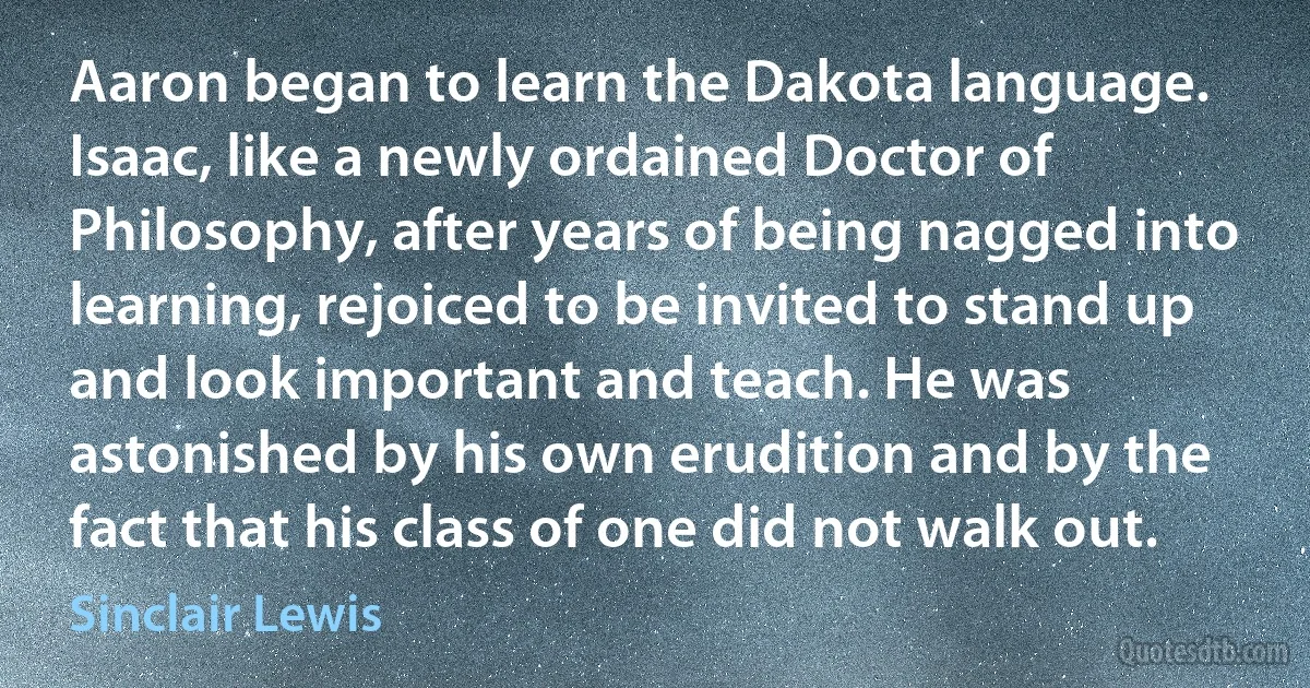 Aaron began to learn the Dakota language. Isaac, like a newly ordained Doctor of Philosophy, after years of being nagged into learning, rejoiced to be invited to stand up and look important and teach. He was astonished by his own erudition and by the fact that his class of one did not walk out. (Sinclair Lewis)