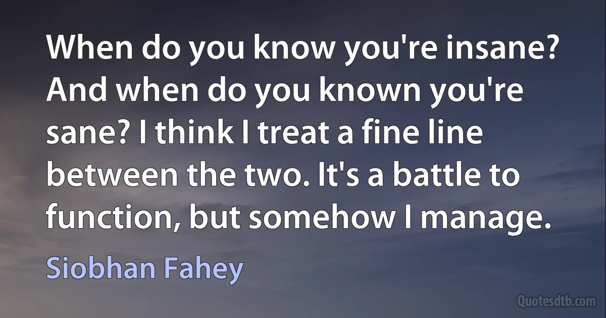 When do you know you're insane? And when do you known you're sane? I think I treat a fine line between the two. It's a battle to function, but somehow I manage. (Siobhan Fahey)