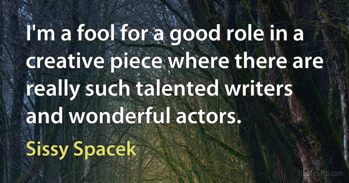 I'm a fool for a good role in a creative piece where there are really such talented writers and wonderful actors. (Sissy Spacek)