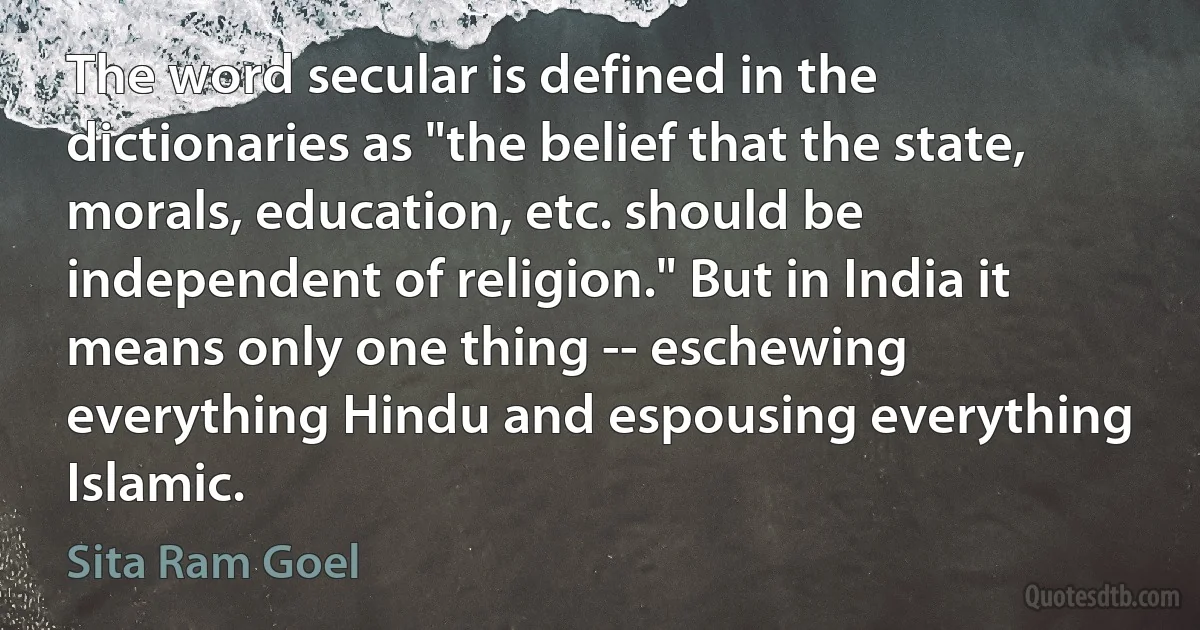 The word secular is defined in the dictionaries as "the belief that the state, morals, education, etc. should be independent of religion." But in India it means only one thing -- eschewing everything Hindu and espousing everything Islamic. (Sita Ram Goel)