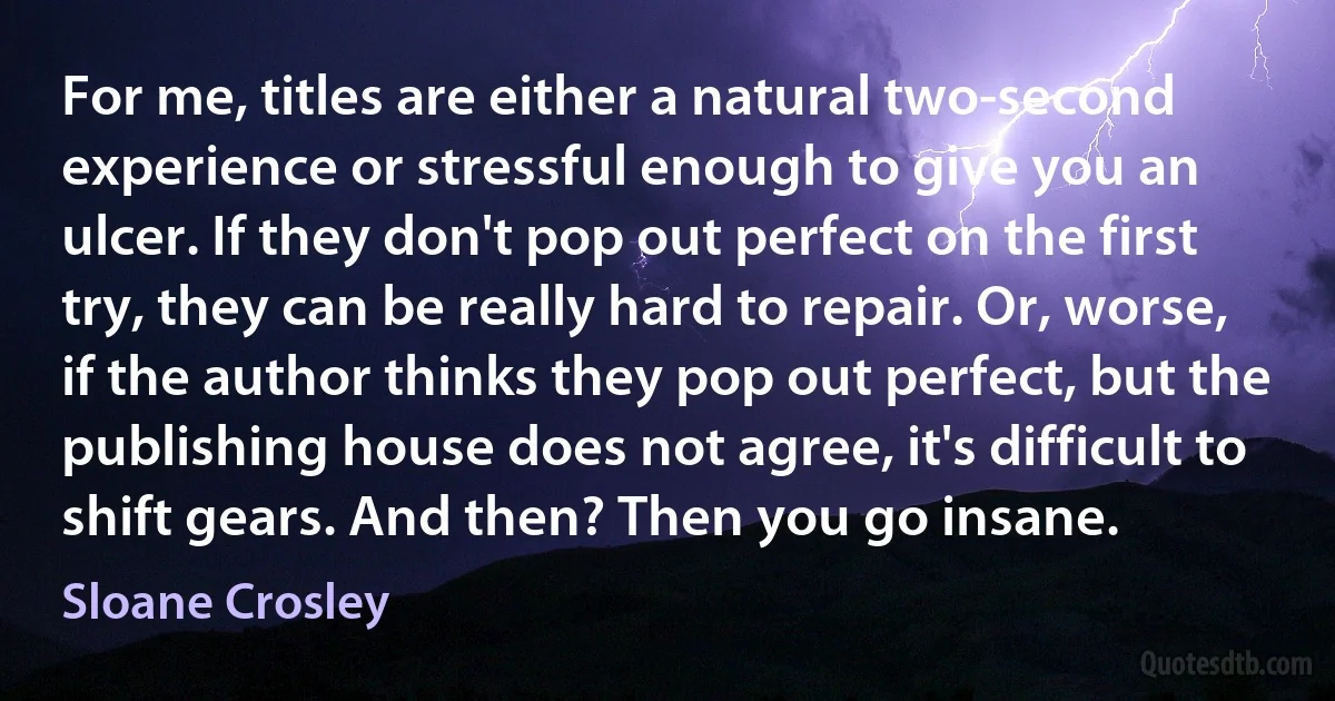 For me, titles are either a natural two-second experience or stressful enough to give you an ulcer. If they don't pop out perfect on the first try, they can be really hard to repair. Or, worse, if the author thinks they pop out perfect, but the publishing house does not agree, it's difficult to shift gears. And then? Then you go insane. (Sloane Crosley)