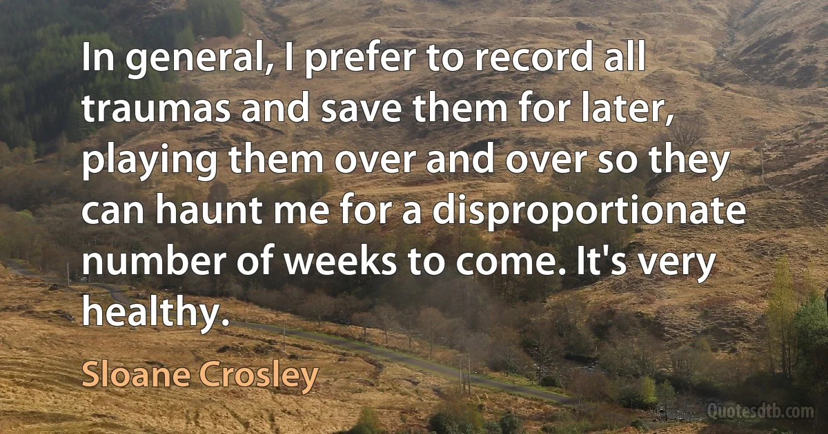 In general, I prefer to record all traumas and save them for later, playing them over and over so they can haunt me for a disproportionate number of weeks to come. It's very healthy. (Sloane Crosley)