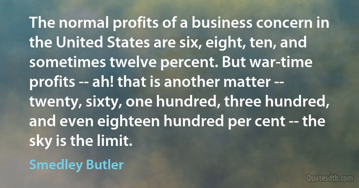 The normal profits of a business concern in the United States are six, eight, ten, and sometimes twelve percent. But war-time profits -- ah! that is another matter -- twenty, sixty, one hundred, three hundred, and even eighteen hundred per cent -- the sky is the limit. (Smedley Butler)