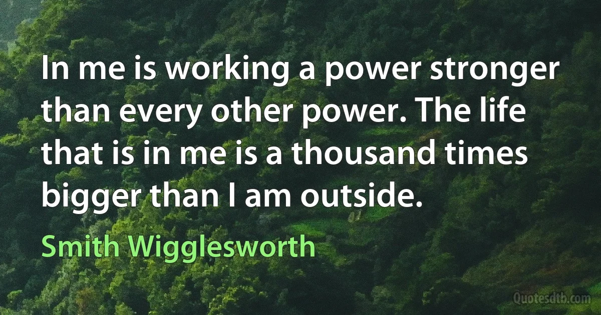 In me is working a power stronger than every other power. The life that is in me is a thousand times bigger than I am outside. (Smith Wigglesworth)