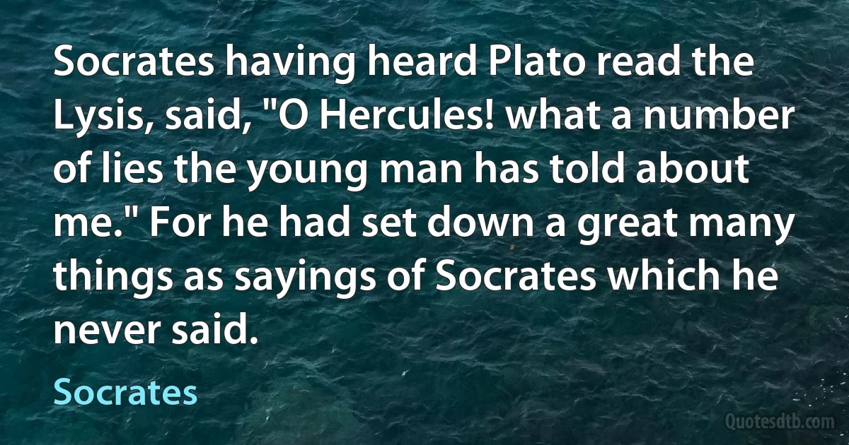 Socrates having heard Plato read the Lysis, said, "O Hercules! what a number of lies the young man has told about me." For he had set down a great many things as sayings of Socrates which he never said. (Socrates)