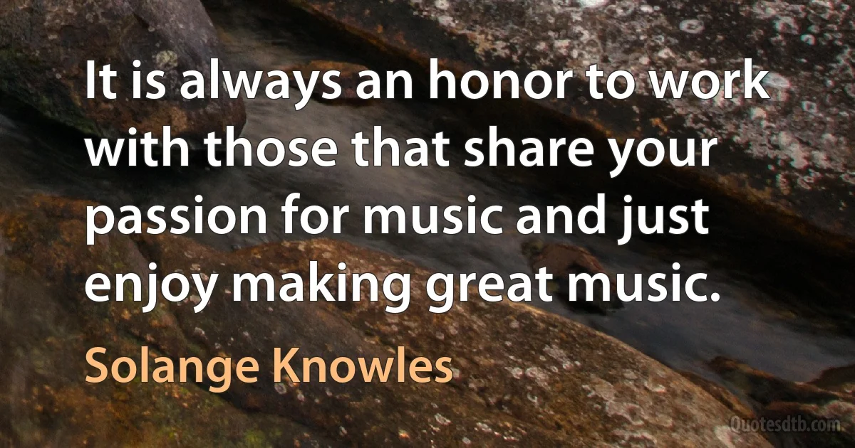 It is always an honor to work with those that share your passion for music and just enjoy making great music. (Solange Knowles)