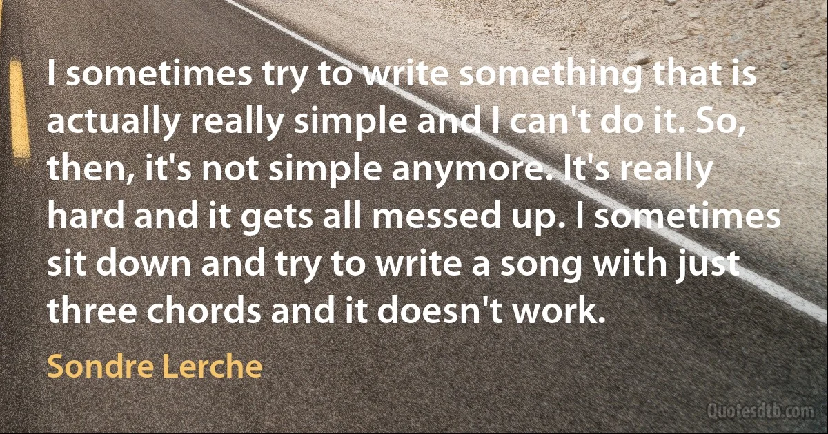 I sometimes try to write something that is actually really simple and I can't do it. So, then, it's not simple anymore. It's really hard and it gets all messed up. I sometimes sit down and try to write a song with just three chords and it doesn't work. (Sondre Lerche)