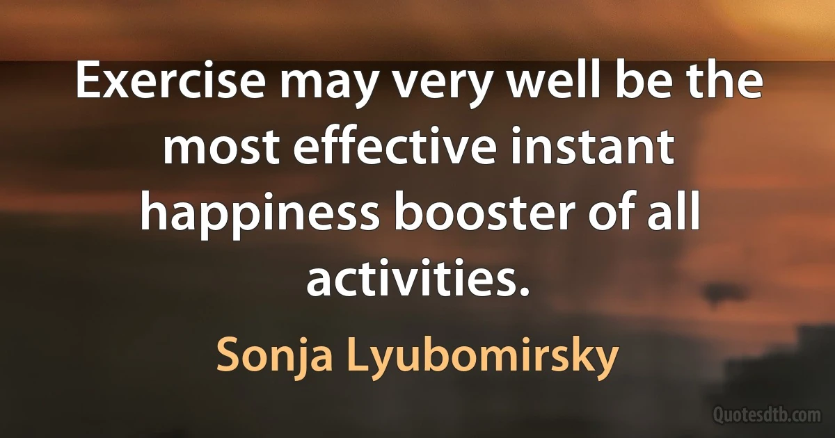 Exercise may very well be the most effective instant happiness booster of all activities. (Sonja Lyubomirsky)