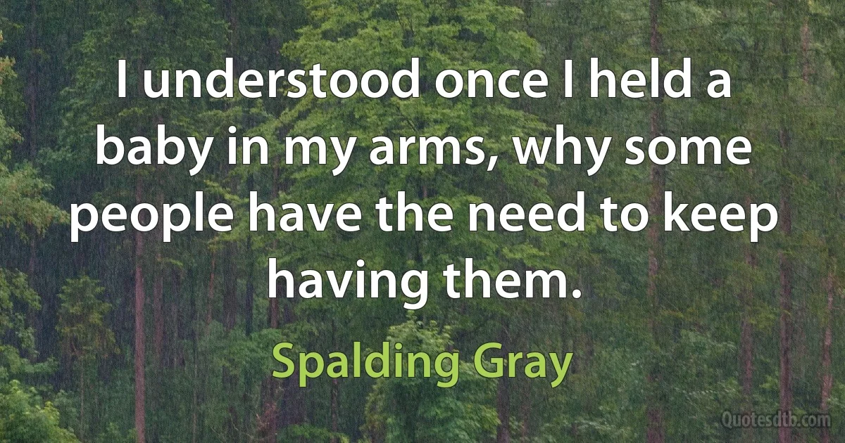 I understood once I held a baby in my arms, why some people have the need to keep having them. (Spalding Gray)