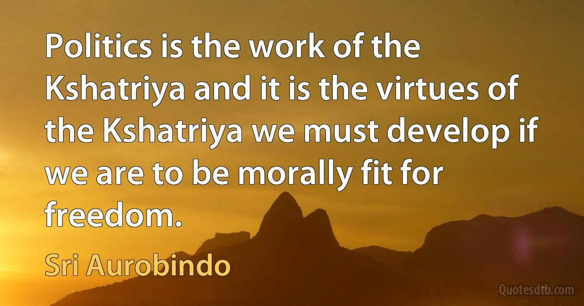 Politics is the work of the Kshatriya and it is the virtues of the Kshatriya we must develop if we are to be morally fit for freedom. (Sri Aurobindo)