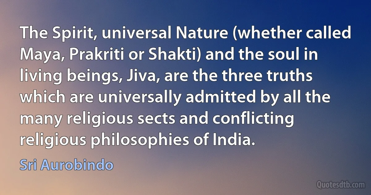 The Spirit, universal Nature (whether called Maya, Prakriti or Shakti) and the soul in living beings, Jiva, are the three truths which are universally admitted by all the many religious sects and conflicting religious philosophies of India. (Sri Aurobindo)