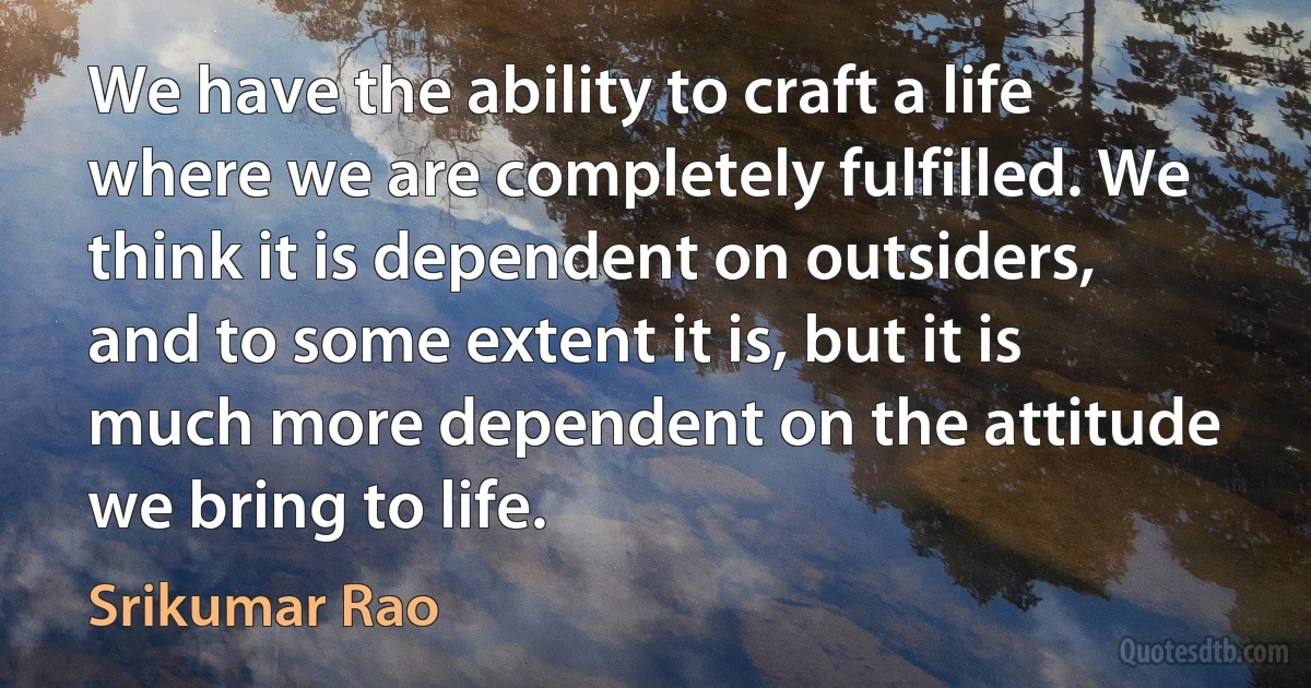 We have the ability to craft a life where we are completely fulfilled. We think it is dependent on outsiders, and to some extent it is, but it is much more dependent on the attitude we bring to life. (Srikumar Rao)