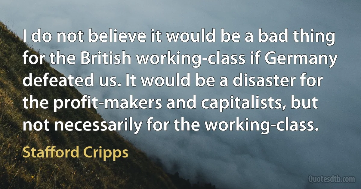 I do not believe it would be a bad thing for the British working-class if Germany defeated us. It would be a disaster for the profit-makers and capitalists, but not necessarily for the working-class. (Stafford Cripps)