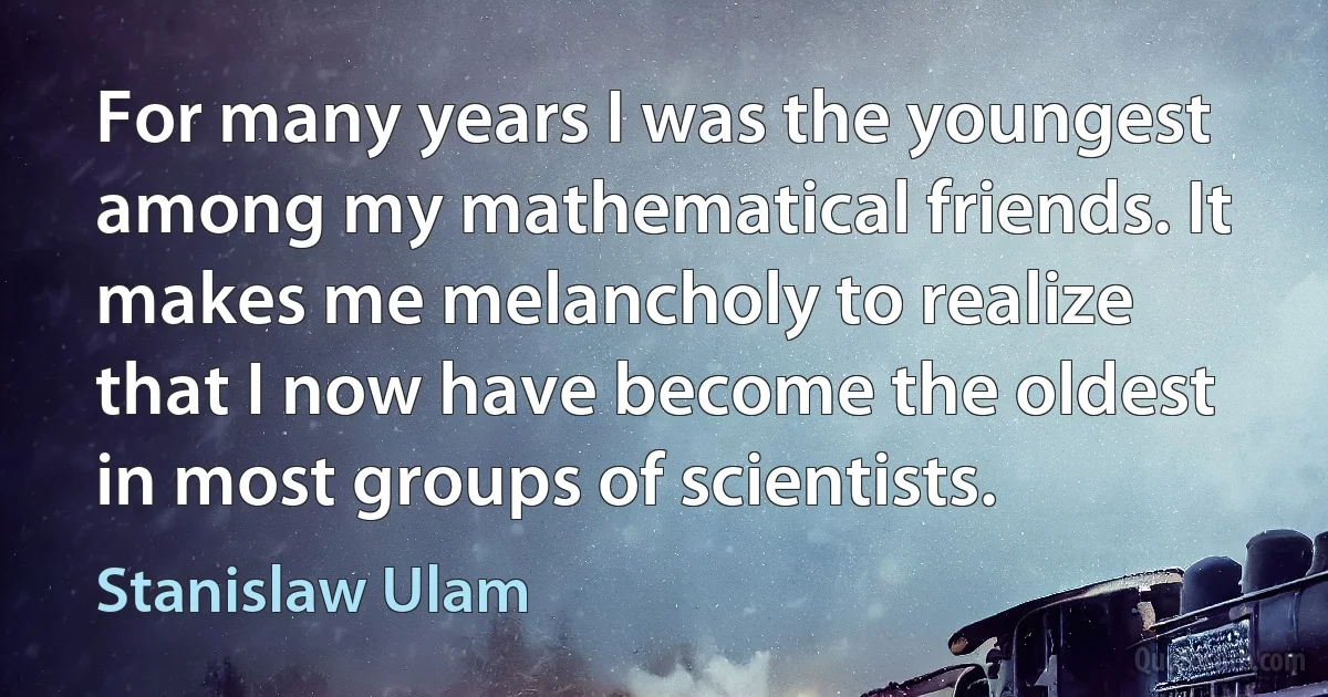 For many years I was the youngest among my mathematical friends. It makes me melancholy to realize that I now have become the oldest in most groups of scientists. (Stanislaw Ulam)