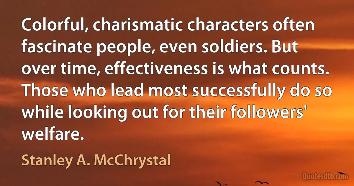 Colorful, charismatic characters often fascinate people, even soldiers. But over time, effectiveness is what counts. Those who lead most successfully do so while looking out for their followers' welfare. (Stanley A. McChrystal)