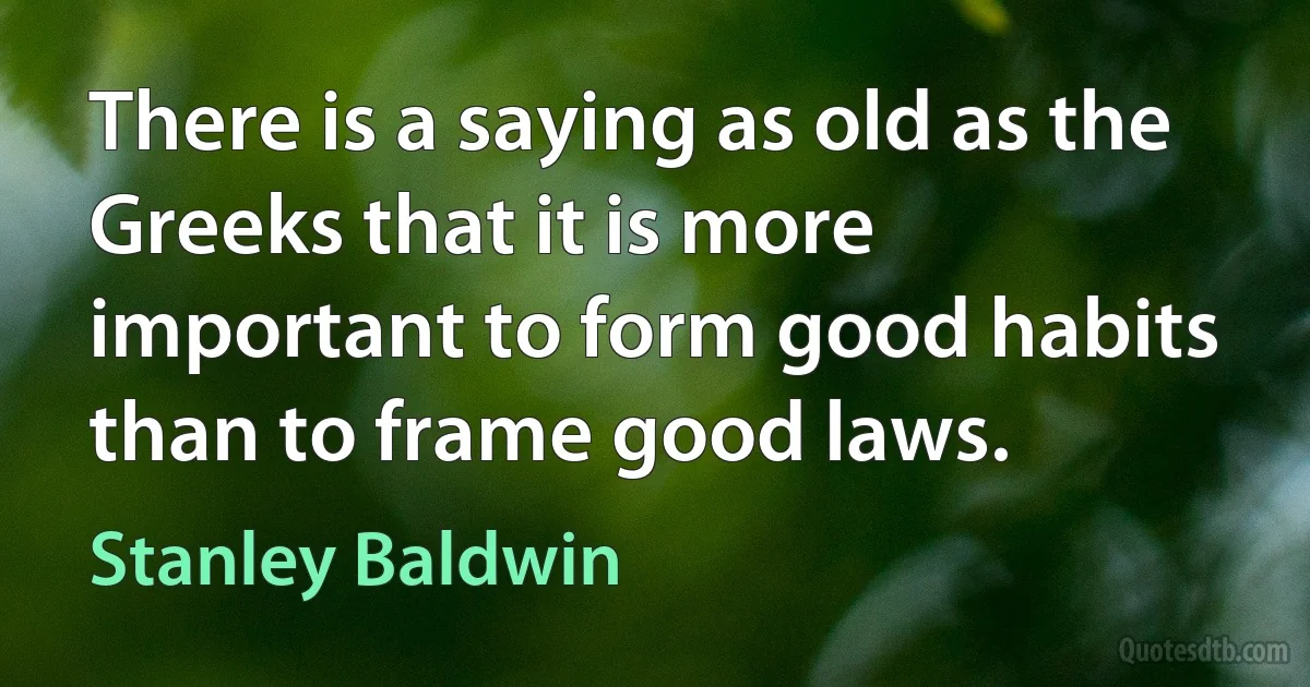 There is a saying as old as the Greeks that it is more important to form good habits than to frame good laws. (Stanley Baldwin)