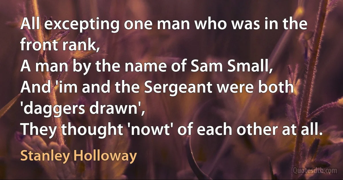 All excepting one man who was in the front rank,
A man by the name of Sam Small,
And 'im and the Sergeant were both 'daggers drawn',
They thought 'nowt' of each other at all. (Stanley Holloway)