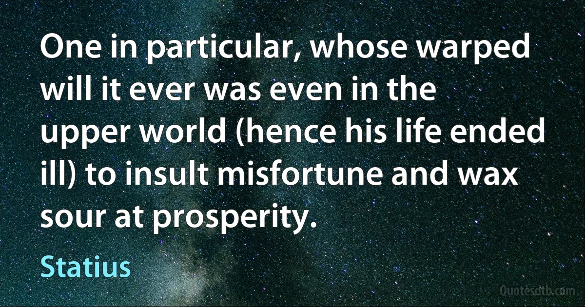 One in particular, whose warped will it ever was even in the upper world (hence his life ended ill) to insult misfortune and wax sour at prosperity. (Statius)