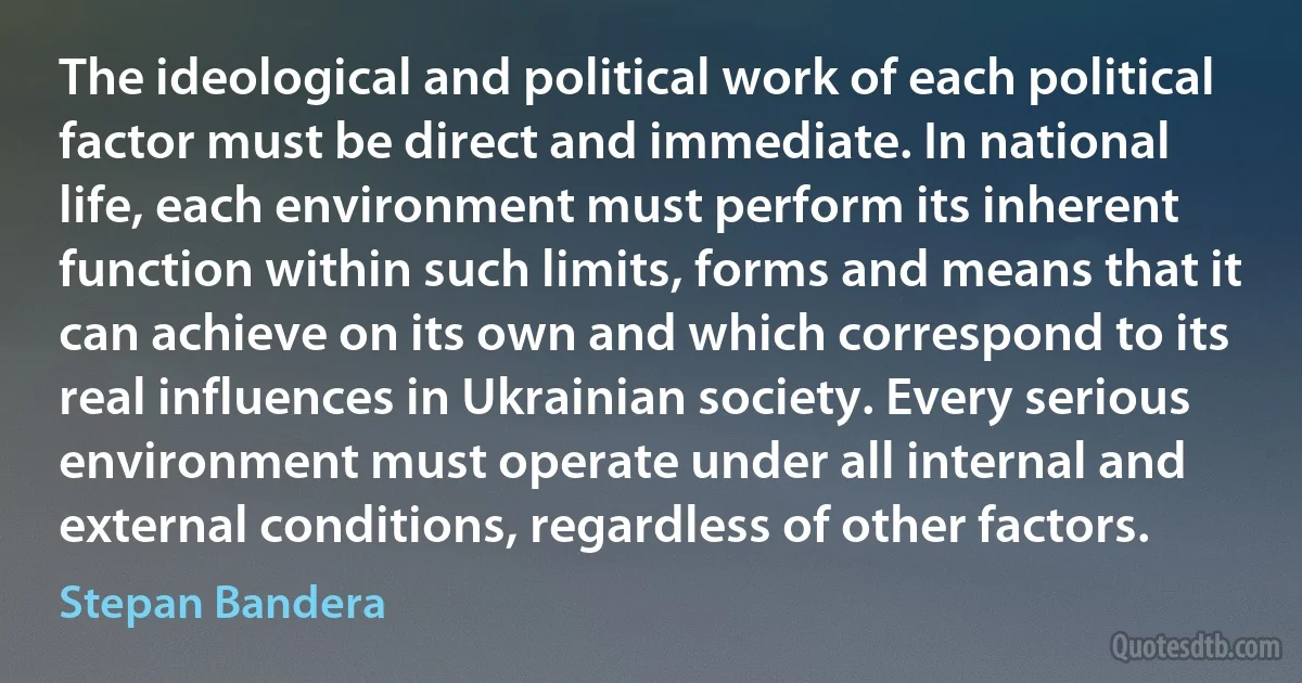 The ideological and political work of each political factor must be direct and immediate. In national life, each environment must perform its inherent function within such limits, forms and means that it can achieve on its own and which correspond to its real influences in Ukrainian society. Every serious environment must operate under all internal and external conditions, regardless of other factors. (Stepan Bandera)