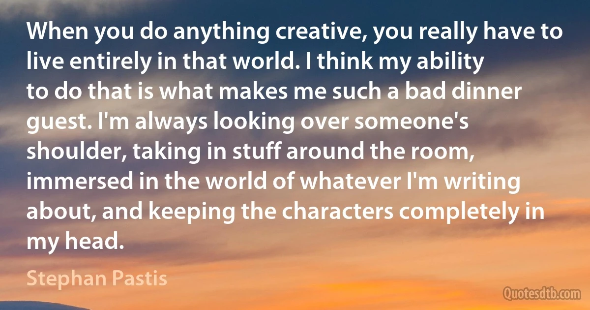 When you do anything creative, you really have to live entirely in that world. I think my ability to do that is what makes me such a bad dinner guest. I'm always looking over someone's shoulder, taking in stuff around the room, immersed in the world of whatever I'm writing about, and keeping the characters completely in my head. (Stephan Pastis)