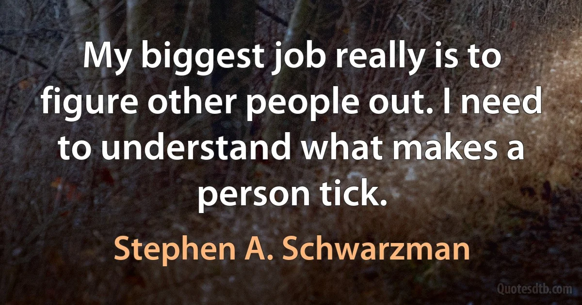 My biggest job really is to figure other people out. I need to understand what makes a person tick. (Stephen A. Schwarzman)