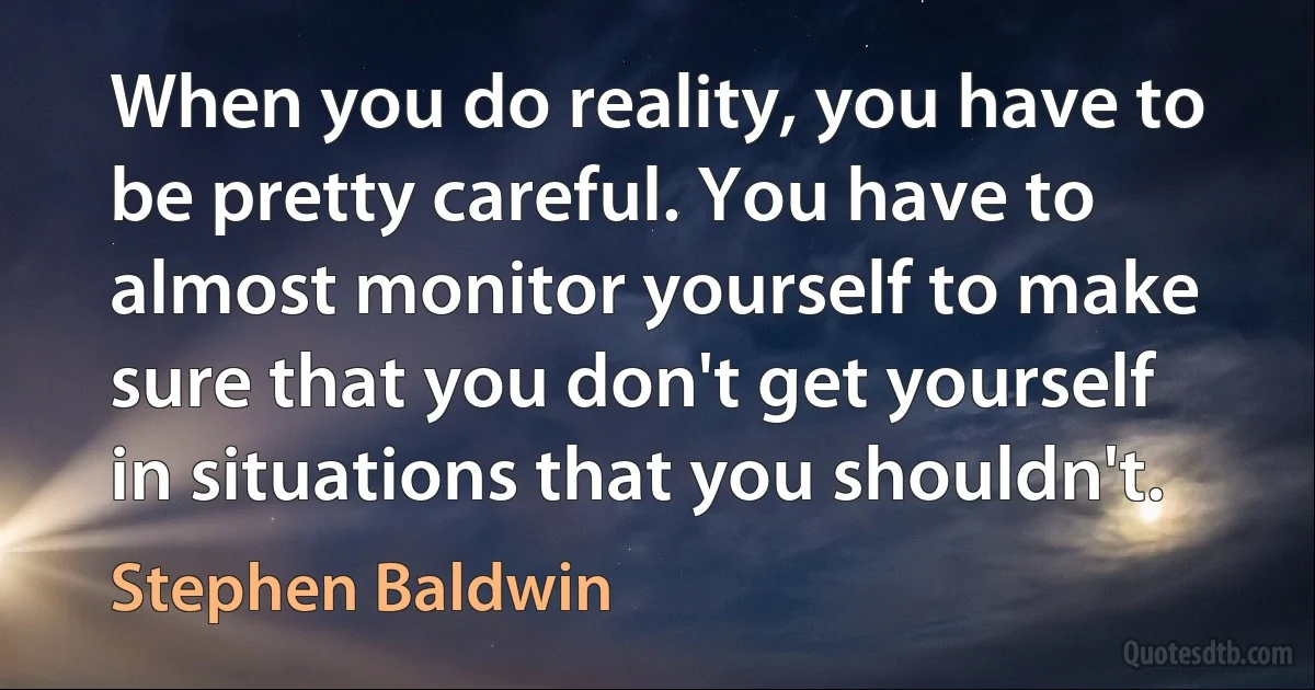 When you do reality, you have to be pretty careful. You have to almost monitor yourself to make sure that you don't get yourself in situations that you shouldn't. (Stephen Baldwin)