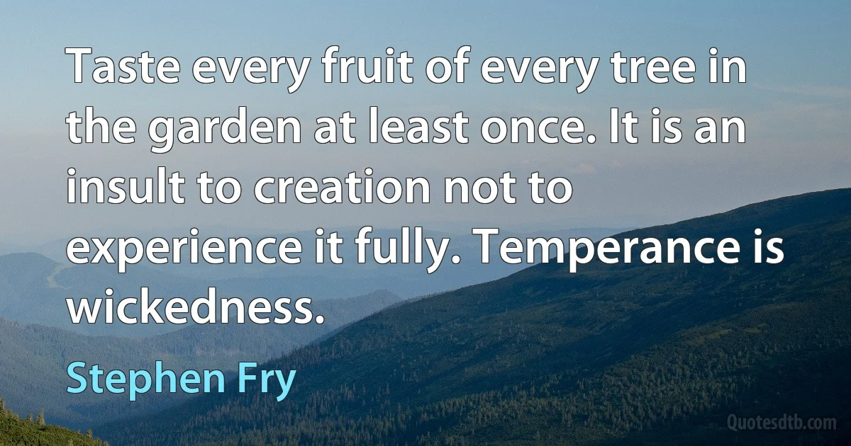 Taste every fruit of every tree in the garden at least once. It is an insult to creation not to experience it fully. Temperance is wickedness. (Stephen Fry)