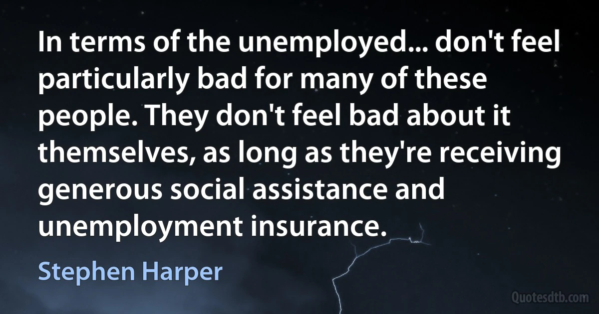 In terms of the unemployed... don't feel particularly bad for many of these people. They don't feel bad about it themselves, as long as they're receiving generous social assistance and unemployment insurance. (Stephen Harper)