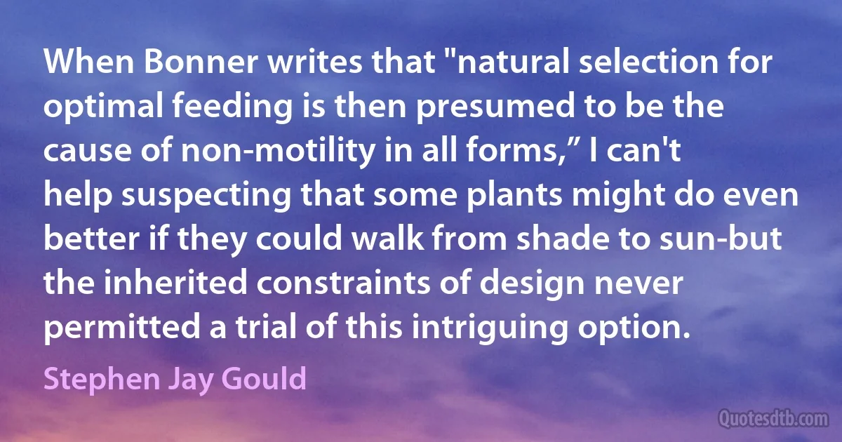 When Bonner writes that "natural selection for optimal feeding is then presumed to be the cause of non-motility in all forms,” I can't help suspecting that some plants might do even better if they could walk from shade to sun-but the inherited constraints of design never permitted a trial of this intriguing option. (Stephen Jay Gould)