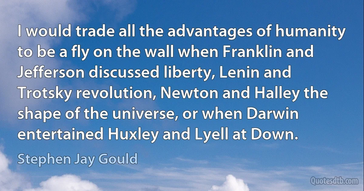 I would trade all the advantages of humanity to be a fly on the wall when Franklin and Jefferson discussed liberty, Lenin and Trotsky revolution, Newton and Halley the shape of the universe, or when Darwin entertained Huxley and Lyell at Down. (Stephen Jay Gould)