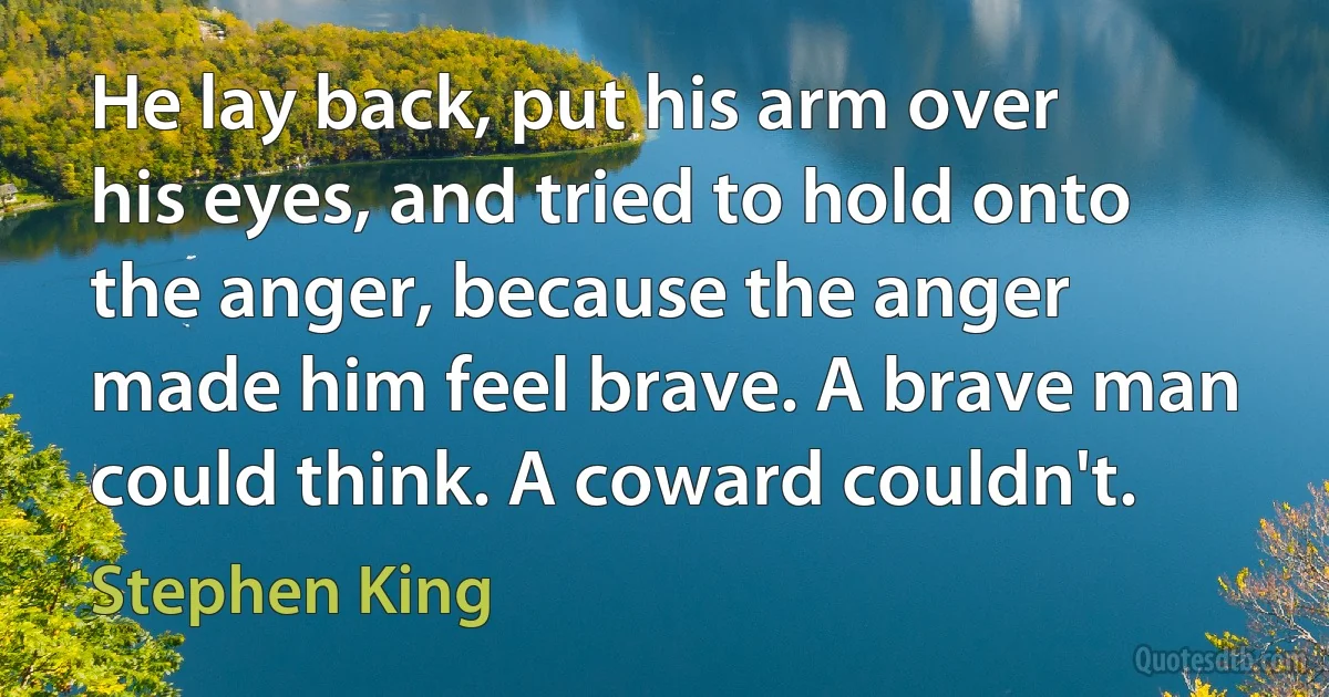 He lay back, put his arm over his eyes, and tried to hold onto the anger, because the anger made him feel brave. A brave man could think. A coward couldn't. (Stephen King)