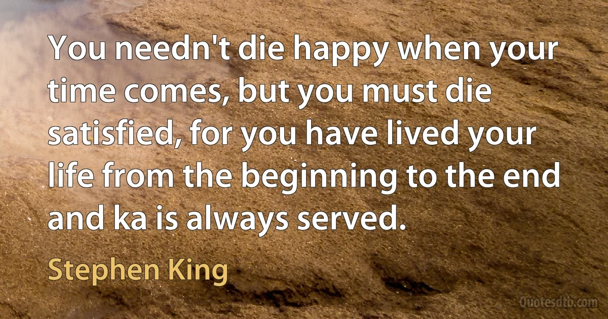 You needn't die happy when your time comes, but you must die satisfied, for you have lived your life from the beginning to the end and ka is always served. (Stephen King)