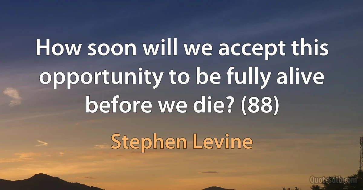 How soon will we accept this opportunity to be fully alive before we die? (88) (Stephen Levine)