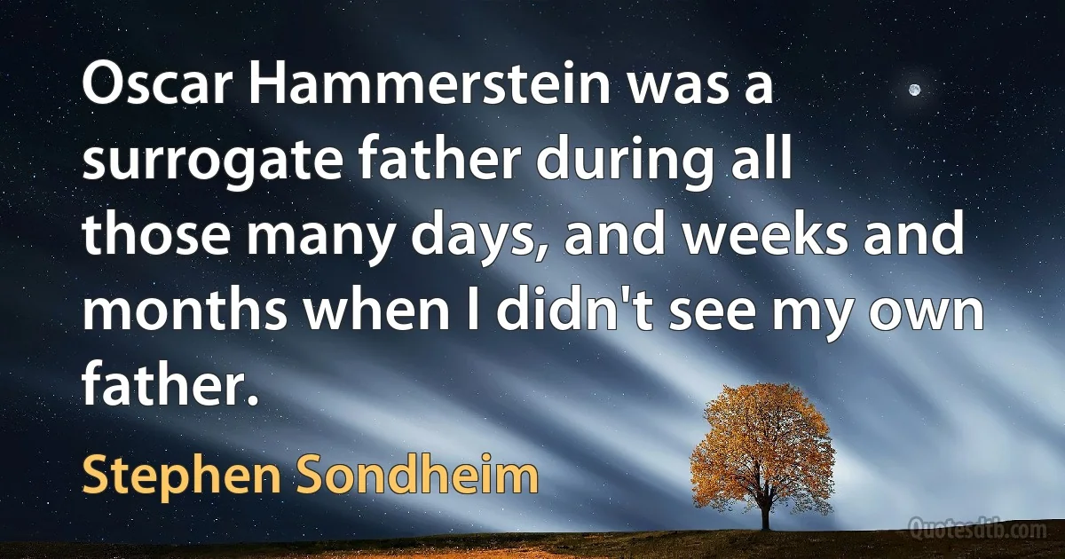 Oscar Hammerstein was a surrogate father during all those many days, and weeks and months when I didn't see my own father. (Stephen Sondheim)