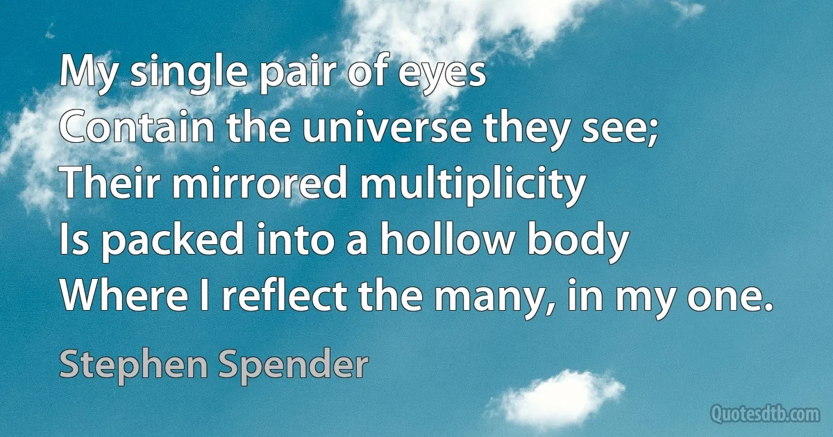 My single pair of eyes
Contain the universe they see;
Their mirrored multiplicity
Is packed into a hollow body
Where I reflect the many, in my one. (Stephen Spender)