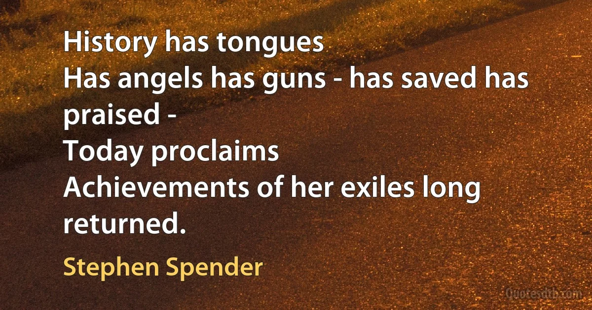 History has tongues
Has angels has guns - has saved has praised -
Today proclaims
Achievements of her exiles long returned. (Stephen Spender)