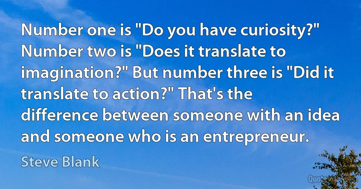 Number one is "Do you have curiosity?" Number two is "Does it translate to imagination?" But number three is "Did it translate to action?" That's the difference between someone with an idea and someone who is an entrepreneur. (Steve Blank)