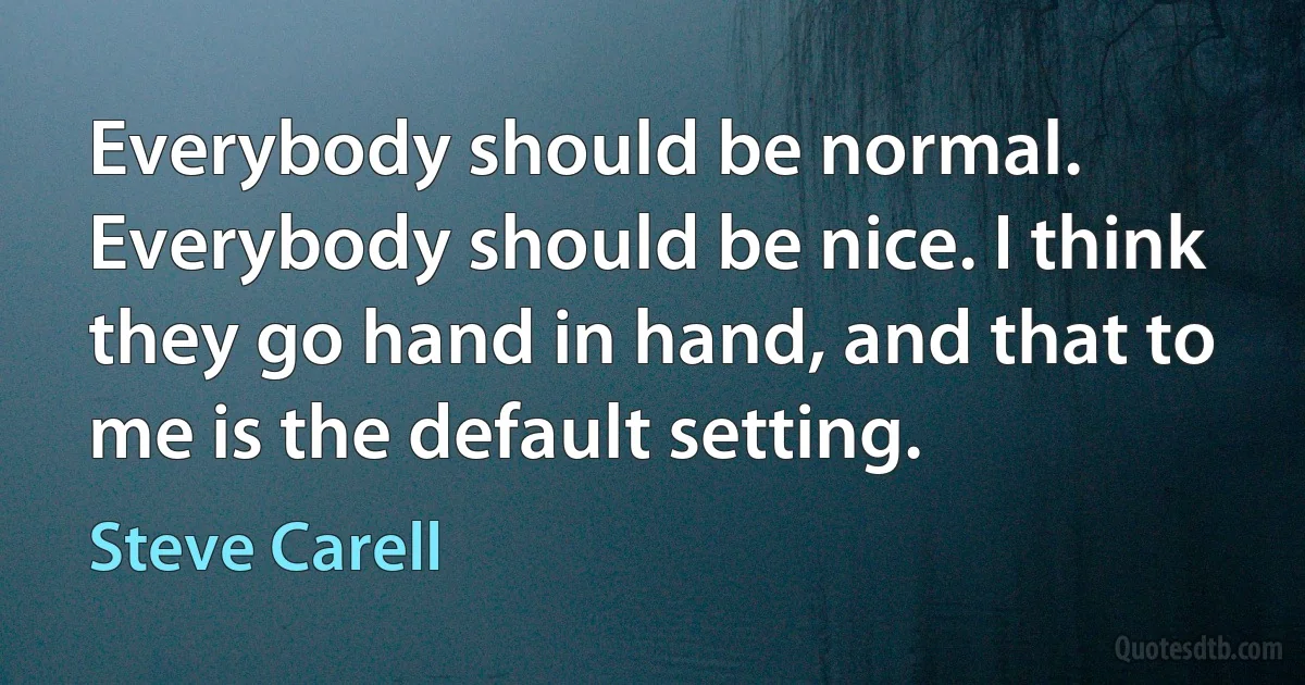 Everybody should be normal. Everybody should be nice. I think they go hand in hand, and that to me is the default setting. (Steve Carell)