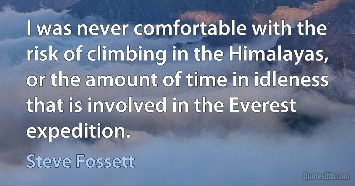 I was never comfortable with the risk of climbing in the Himalayas, or the amount of time in idleness that is involved in the Everest expedition. (Steve Fossett)