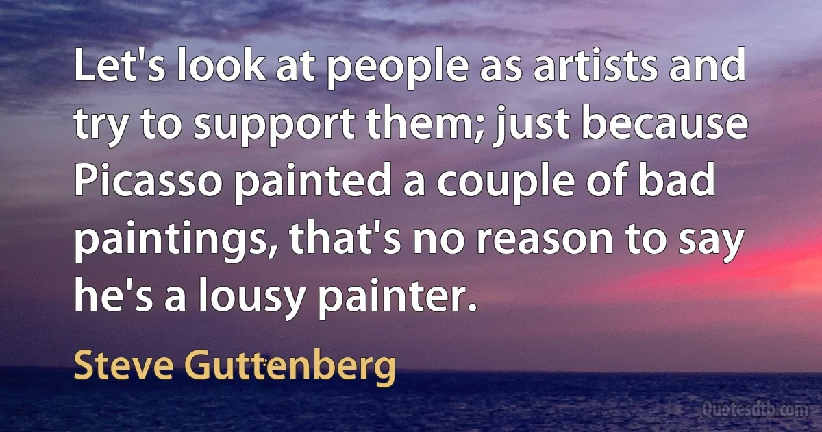 Let's look at people as artists and try to support them; just because Picasso painted a couple of bad paintings, that's no reason to say he's a lousy painter. (Steve Guttenberg)