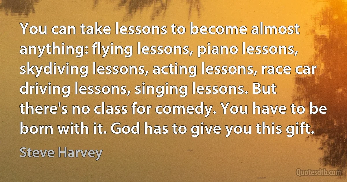 You can take lessons to become almost anything: flying lessons, piano lessons, skydiving lessons, acting lessons, race car driving lessons, singing lessons. But there's no class for comedy. You have to be born with it. God has to give you this gift. (Steve Harvey)