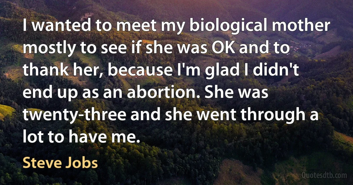 I wanted to meet my biological mother mostly to see if she was OK and to thank her, because I'm glad I didn't end up as an abortion. She was twenty-three and she went through a lot to have me. (Steve Jobs)