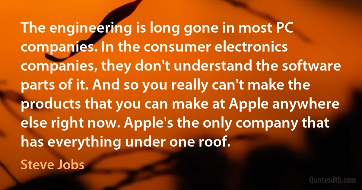 The engineering is long gone in most PC companies. In the consumer electronics companies, they don't understand the software parts of it. And so you really can't make the products that you can make at Apple anywhere else right now. Apple's the only company that has everything under one roof. (Steve Jobs)