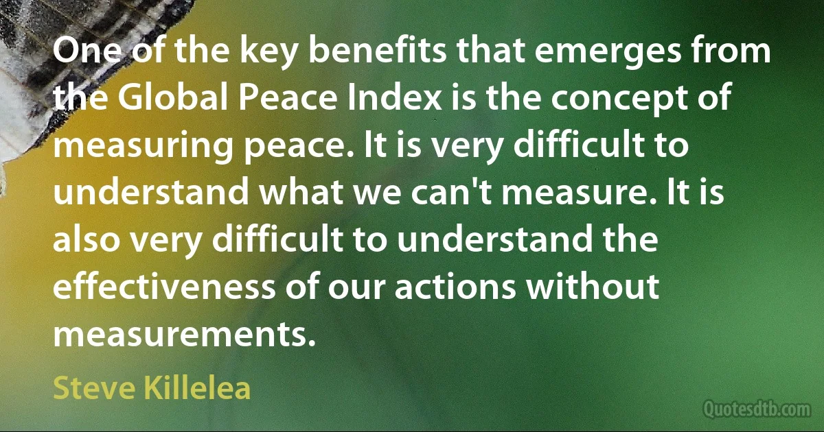 One of the key benefits that emerges from the Global Peace Index is the concept of measuring peace. It is very difficult to understand what we can't measure. It is also very difficult to understand the effectiveness of our actions without measurements. (Steve Killelea)