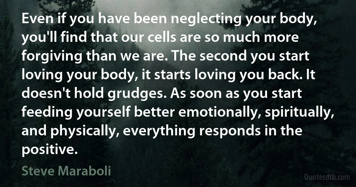 Even if you have been neglecting your body, you'll find that our cells are so much more forgiving than we are. The second you start loving your body, it starts loving you back. It doesn't hold grudges. As soon as you start feeding yourself better emotionally, spiritually, and physically, everything responds in the positive. (Steve Maraboli)